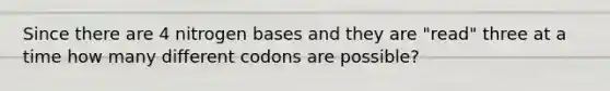 Since there are 4 nitrogen bases and they are "read" three at a time how many different codons are possible?