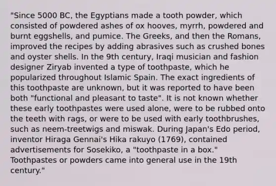 "Since 5000 BC, the Egyptians made a tooth powder, which consisted of powdered ashes of ox hooves, myrrh, powdered and burnt eggshells, and pumice. The Greeks, and then the Romans, improved the recipes by adding abrasives such as crushed bones and oyster shells. In the 9th century, Iraqi musician and fashion designer Ziryab invented a type of toothpaste, which he popularized throughout Islamic Spain. The exact ingredients of this toothpaste are unknown, but it was reported to have been both "functional and pleasant to taste". It is not known whether these early toothpastes were used alone, were to be rubbed onto the teeth with rags, or were to be used with early toothbrushes, such as neem-treetwigs and miswak. During Japan's Edo period, inventor Hiraga Gennai's Hika rakuyo (1769), contained advertisements for Sosekiko, a "toothpaste in a box." Toothpastes or powders came into general use in the 19th century."