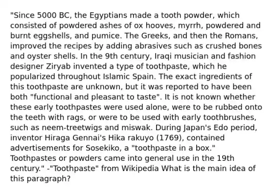 "Since 5000 BC, the Egyptians made a tooth powder, which consisted of powdered ashes of ox hooves, myrrh, powdered and burnt eggshells, and pumice. The Greeks, and then the Romans, improved the recipes by adding abrasives such as crushed bones and oyster shells. In the 9th century, Iraqi musician and fashion designer Ziryab invented a type of toothpaste, which he popularized throughout Islamic Spain. The exact ingredients of this toothpaste are unknown, but it was reported to have been both "functional and pleasant to taste". It is not known whether these early toothpastes were used alone, were to be rubbed onto the teeth with rags, or were to be used with early toothbrushes, such as neem-treetwigs and miswak. During Japan's Edo period, inventor Hiraga Gennai's Hika rakuyo (1769), contained advertisements for Sosekiko, a "toothpaste in a box." Toothpastes or powders came into general use in the 19th century." -"Toothpaste" from Wikipedia What is the main idea of this paragraph?