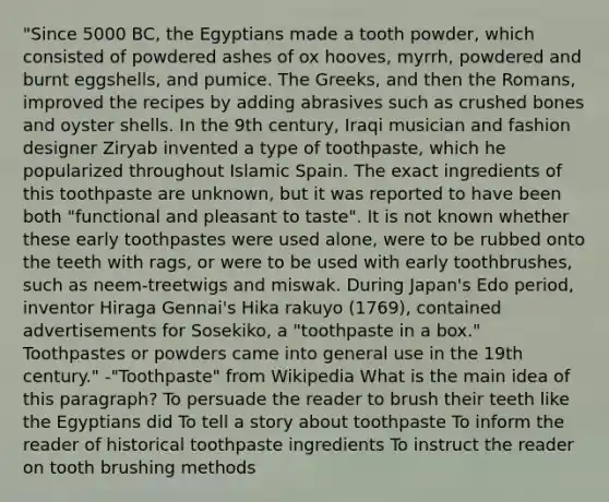 "Since 5000 BC, the Egyptians made a tooth powder, which consisted of powdered ashes of ox hooves, myrrh, powdered and burnt eggshells, and pumice. The Greeks, and then the Romans, improved the recipes by adding abrasives such as crushed bones and oyster shells. In the 9th century, Iraqi musician and fashion designer Ziryab invented a type of toothpaste, which he popularized throughout Islamic Spain. The exact ingredients of this toothpaste are unknown, but it was reported to have been both "functional and pleasant to taste". It is not known whether these early toothpastes were used alone, were to be rubbed onto the teeth with rags, or were to be used with early toothbrushes, such as neem-treetwigs and miswak. During Japan's Edo period, inventor Hiraga Gennai's Hika rakuyo (1769), contained advertisements for Sosekiko, a "toothpaste in a box." Toothpastes or powders came into general use in the 19th century." -"Toothpaste" from Wikipedia What is the main idea of this paragraph? To persuade the reader to brush their teeth like the Egyptians did To tell a story about toothpaste To inform the reader of historical toothpaste ingredients To instruct the reader on tooth brushing methods