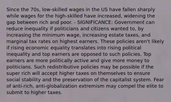 Since the 70s, low-skilled wages in the US have fallen sharply while wages for the high-skilled have increased, widening the gap between rich and poor. - SIGNIFICANCE: Government can reduce inequality if politicians and citizens wanted to, by increasing the minimum wage, increasing estate taxes, and marginal tax rates on highest earners. These policies aren't likely if rising economic equality translates into rising political inequality and top earners are opposed to such policies. Top earners are more politically active and give more money to politicians. Such redistributive policies may be possible if the super rich will accept higher taxes on themselves to ensure social stability and the preservation of the capitalist system. Fear of anti-rich, anti-globalization extremism may compel the elite to submit to higher taxes.