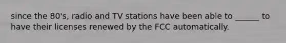 since the 80's, radio and TV stations have been able to ______ to have their licenses renewed by the FCC automatically.