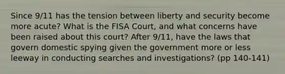 Since 9/11 has the tension between liberty and security become more acute? What is the FISA Court, and what concerns have been raised about this court? After 9/11, have the laws that govern domestic spying given the government more or less leeway in conducting searches and investigations? (pp 140-141)