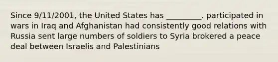 Since 9/11/2001, the United States has _________. participated in wars in Iraq and Afghanistan had consistently good relations with Russia sent large numbers of soldiers to Syria brokered a peace deal between Israelis and Palestinians