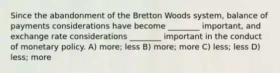 Since the abandonment of the Bretton Woods system, balance of payments considerations have become ________ important, and exchange rate considerations ________ important in the conduct of <a href='https://www.questionai.com/knowledge/kEE0G7Llsx-monetary-policy' class='anchor-knowledge'>monetary policy</a>. A) more; less B) more; more C) less; less D) less; more