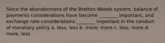 Since the abandonment of the Bretton Woods system, balance of payments considerations have become ________ important, and exchange rate considerations ________ important in the conduct of monetary policy a. less; less b. more; more c. less; more d. more; less