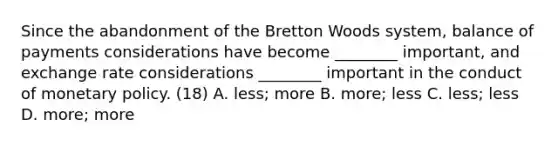 Since the abandonment of the Bretton Woods​ system, balance of payments considerations have become​ ________ important, and exchange rate considerations​ ________ important in the conduct of monetary policy. (18) A. ​less; more B. ​more; less C. ​less; less D. ​more; more