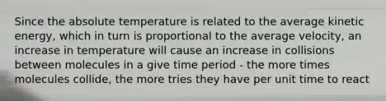 Since the absolute temperature is related to the average kinetic energy, which in turn is proportional to the average velocity, an increase in temperature will cause an increase in collisions between molecules in a give time period - the more times molecules collide, the more tries they have per unit time to react