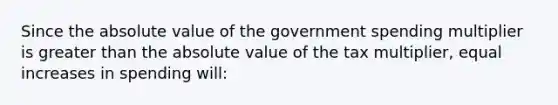 Since the absolute value of the government spending multiplier is greater than the absolute value of the tax multiplier, equal increases in spending will: