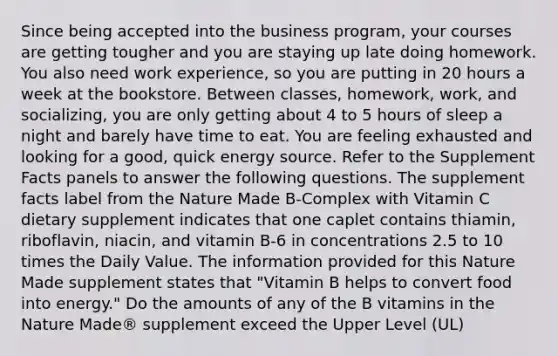 Since being accepted into the business program, your courses are getting tougher and you are staying up late doing homework. You also need work experience, so you are putting in 20 hours a week at the bookstore. Between classes, homework, work, and socializing, you are only getting about 4 to 5 hours of sleep a night and barely have time to eat. You are feeling exhausted and looking for a good, quick energy source. Refer to the Supplement Facts panels to answer the following questions. The supplement facts label from the Nature Made B-Complex with Vitamin C dietary supplement indicates that one caplet contains thiamin, riboflavin, niacin, and vitamin B-6 in concentrations 2.5 to 10 times the Daily Value. The information provided for this Nature Made supplement states that "Vitamin B helps to convert food into energy." Do the amounts of any of the B vitamins in the Nature Made® supplement exceed the Upper Level (UL)