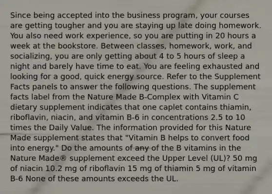 Since being accepted into the business program, your courses are getting tougher and you are staying up late doing homework. You also need work experience, so you are putting in 20 hours a week at the bookstore. Between classes, homework, work, and socializing, you are only getting about 4 to 5 hours of sleep a night and barely have time to eat. You are feeling exhausted and looking for a good, quick energy source. Refer to the Supplement Facts panels to answer the following questions. The supplement facts label from the Nature Made B-Complex with Vitamin C dietary supplement indicates that one caplet contains thiamin, riboflavin, niacin, and vitamin B-6 in concentrations 2.5 to 10 times the Daily Value. The information provided for this Nature Made supplement states that "Vitamin B helps to convert food into energy." Do the amounts of any of the B vitamins in the Nature Made® supplement exceed the Upper Level (UL)? 50 mg of niacin 10.2 mg of riboflavin 15 mg of thiamin 5 mg of vitamin B-6 None of these amounts exceeds the UL.