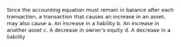 Since the accounting equation must remain in balance after each transaction, a transaction that causes an increase in an asset, may also cause a. An increase in a liability b. An increase in another asset c. A decrease in owner's equity d. A decrease in a liability