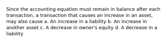 Since the accounting equation must remain in balance after each transaction, a transaction that causes an increase in an asset, may also cause a. An increase in a liability b. An increase in another asset c. A decrease in owner's equity d. A decrease in a liability