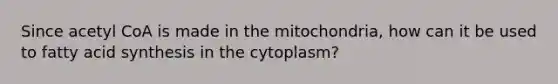 Since acetyl CoA is made in the mitochondria, how can it be used to fatty acid synthesis in the cytoplasm?