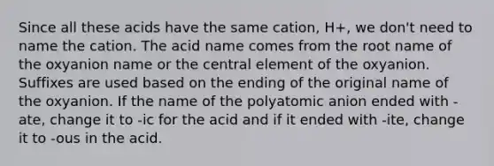 Since all these acids have the same cation, H+, we don't need to name the cation. The acid name comes from the root name of the oxyanion name or the central element of the oxyanion. Suffixes are used based on the ending of the original name of the oxyanion. If the name of the polyatomic anion ended with -ate, change it to -ic for the acid and if it ended with -ite, change it to -ous in the acid.