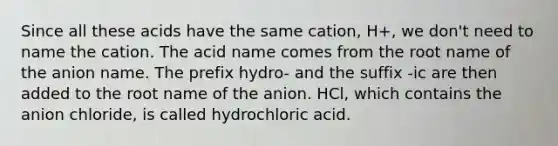 Since all these acids have the same cation, H+, we don't need to name the cation. The acid name comes from the root name of the anion name. The prefix hydro- and the suffix -ic are then added to the root name of the anion. HCl, which contains the anion chloride, is called hydrochloric acid.