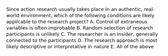 Since action research usually takes place in an authentic, real-world environment, which of the following conditions are likely applicable to the research project? A. Control of extraneous variables is often improbable B. Random selection of research participants is unlikely C. The researcher is an insider, generally connected to the participants D. The research approach is most likely descriptive or interpretative in nature E. All of the above