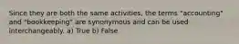 Since they are both the same activities, the terms "accounting" and "bookkeeping" are synonymous and can be used interchangeably. a) True b) False