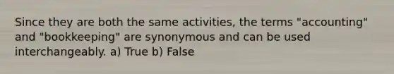 Since they are both the same activities, the terms "accounting" and "bookkeeping" are synonymous and can be used interchangeably. a) True b) False