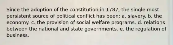 Since the adoption of the constitution in 1787, the single most persistent source of political conflict has been: a. slavery. b. the economy. c. the provision of social welfare programs. d. relations between the national and state governments. e. the regulation of business.