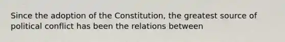 Since the adoption of the Constitution, the greatest source of political conflict has been the relations between