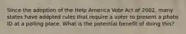 Since the adoption of the Help America Vote Act of 2002, many states have adopted rules that require a voter to present a photo ID at a polling place. What is the potential benefit of doing this?