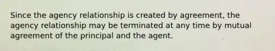 Since the agency relationship is created by agreement, the agency relationship may be terminated at any time by mutual agreement of the principal and the agent.