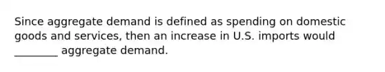 Since aggregate demand is defined as spending on domestic goods and services, then an increase in U.S. imports would ________ aggregate demand.