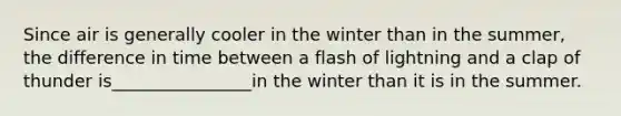 Since air is generally cooler in the winter than in the summer, the difference in time between a flash of lightning and a clap of thunder is________________in the winter than it is in the summer.