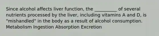 Since alcohol affects liver function, the __________ of several nutrients processed by the liver, including vitamins A and D, is "mishandled" in the body as a result of alcohol consumption. Metabolism Ingestion Absorption Excretion