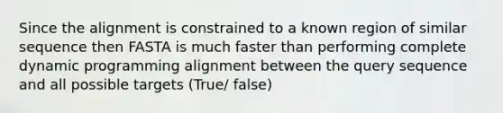 Since the alignment is constrained to a known region of similar sequence then FASTA is much faster than performing complete dynamic programming alignment between the query sequence and all possible targets (True/ false)