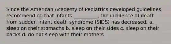 Since the American Academy of Pediatrics developed guidelines recommending that infants __________, the incidence of death from sudden infant death syndrome (SIDS) has decreased. a. sleep on their stomachs b. sleep on their sides c. sleep on their backs d. do not sleep with their mothers