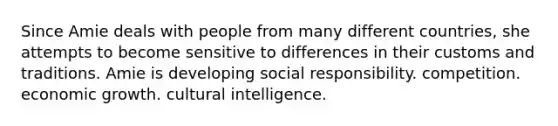 Since Amie deals with people from many different countries, she attempts to become sensitive to differences in their customs and traditions. Amie is developing social responsibility. competition. economic growth. cultural intelligence.