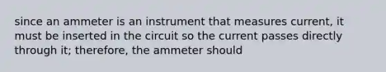 since an ammeter is an instrument that measures current, it must be inserted in the circuit so the current passes directly through it; therefore, the ammeter should