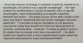 - Since the amount of energy in a photon is directly related to its wavelength, the photon has a specific wavelength. - The light emitted by excited atoms consists of specific lines at specific wavelengths, each corresponding to a specific transition between two orbits. - The great success of the Bohr model of the atom was that it *predicted the lines of the hydrogen emission spectrum*. - It provides a logical foundation to the quantum-mechanical model and reveals the historical development of scientific understanding. - However, *it failed to predict spectra for atoms that contained more than one electron*. - the Bohr model was replaced with a more sophisticated model called the *quantum-mechanical or wave-mechanical model*.