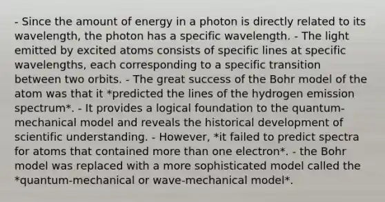 - Since the amount of energy in a photon is directly related to its wavelength, the photon has a specific wavelength. - The light emitted by excited atoms consists of specific lines at specific wavelengths, each corresponding to a specific transition between two orbits. - The great success of the Bohr model of the atom was that it *predicted the lines of the hydrogen emission spectrum*. - It provides a logical foundation to the quantum-mechanical model and reveals the historical development of scientific understanding. - However, *it failed to predict spectra for atoms that contained more than one electron*. - the Bohr model was replaced with a more sophisticated model called the *quantum-mechanical or wave-mechanical model*.