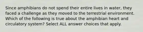 Since amphibians do not spend their entire lives in water, they faced a challenge as they moved to the terrestrial environment. Which of the following is true about the amphibian heart and circulatory system? Select ALL answer choices that apply.