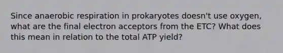 Since anaerobic respiration in prokaryotes doesn't use oxygen, what are the final electron acceptors from the ETC? What does this mean in relation to the total ATP yield?