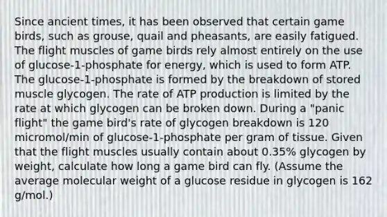 Since ancient times, it has been observed that certain game birds, such as grouse, quail and pheasants, are easily fatigued. The flight muscles of game birds rely almost entirely on the use of glucose-1-phosphate for energy, which is used to form ATP. The glucose-1-phosphate is formed by the breakdown of stored muscle glycogen. The rate of <a href='https://www.questionai.com/knowledge/kQXM5vFKbG-atp-production' class='anchor-knowledge'>atp production</a> is limited by the rate at which glycogen can be broken down. During a "panic flight" the game bird's rate of glycogen breakdown is 120 micromol/min of glucose-1-phosphate per gram of tissue. Given that the flight muscles usually contain about 0.35% glycogen by weight, calculate how long a game bird can fly. (Assume the average molecular weight of a glucose residue in glycogen is 162 g/mol.)