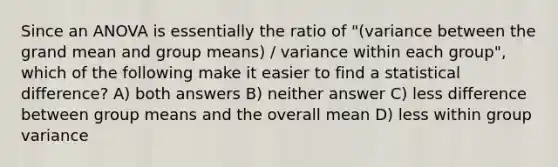 Since an ANOVA is essentially the ratio of "(variance between the grand mean and group means) / variance within each group", which of the following make it easier to find a statistical difference? A) both answers B) neither answer C) less difference between group means and the overall mean D) less within group variance