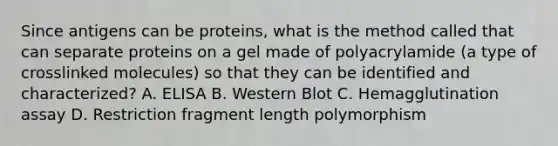 Since antigens can be proteins, what is the method called that can separate proteins on a gel made of polyacrylamide (a type of crosslinked molecules) so that they can be identified and characterized? A. ELISA B. Western Blot C. Hemagglutination assay D. Restriction fragment length polymorphism