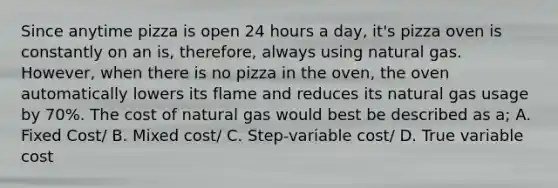 Since anytime pizza is open 24 hours a day, it's pizza oven is constantly on an is, therefore, always using natural gas. However, when there is no pizza in the oven, the oven automatically lowers its flame and reduces its natural gas usage by 70%. The cost of natural gas would best be described as a; A. Fixed Cost/ B. Mixed cost/ C. Step-variable cost/ D. True variable cost