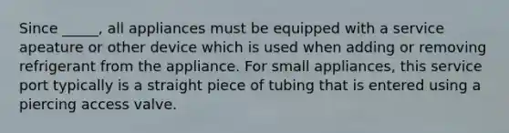 Since _____, all appliances must be equipped with a service apeature or other device which is used when adding or removing refrigerant from the appliance. For small appliances, this service port typically is a straight piece of tubing that is entered using a piercing access valve.