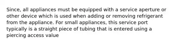 Since, all appliances must be equipped with a service aperture or other device which is used when adding or removing refrigerant from the appliance. For small appliances, this service port typically is a straight piece of tubing that is entered using a piercing access value