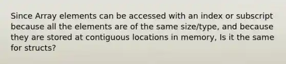 Since Array elements can be accessed with an index or subscript because all the elements are of the same size/type, and because they are stored at contiguous locations in memory, Is it the same for structs?