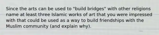 Since the arts can be used to "build bridges" with other religions name at least three Islamic works of art that you were impressed with that could be used as a way to build friendships with the Muslim community (and explain why).