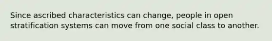 Since ascribed characteristics can change, people in open stratification systems can move from one social class to another.