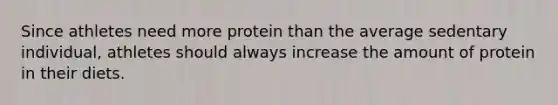 Since athletes need more protein than the average sedentary individual, athletes should always increase the amount of protein in their diets.