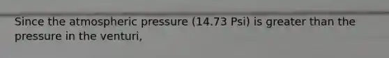 Since the atmospheric pressure (14.73 Psi) is greater than the pressure in the venturi,