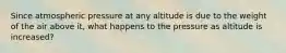 Since atmospheric pressure at any altitude is due to the weight of the air above it, what happens to the pressure as altitude is increased?